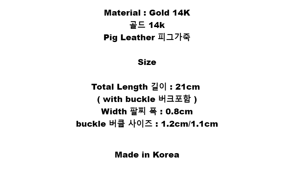 Material : Gold 14K골드 14kPig Leather 피그가죽SizeTotal  Length 길이 : 21cm( with buckle 버크포함 )Width 팔찌 폭 : 0.8cmbuckle 버클 사이즈 : 1.2cm/1.1cmMade in Korea
