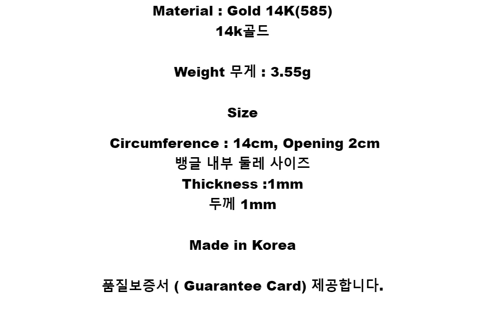 Material : Gold 14K(585)14k골드Weight 무게 : 3.55gSizeCircumference : 14cm, Opening 2cm뱅글 내부 둘레 사이즈Thickness :1mm두께 1mmMade in Korea품질보증서 ( Guarantee Card) 제공합니다.
