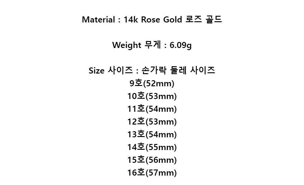 Material : 14k Rose Gold 로즈 골드Weight 무게 : 6.09gSize 사이즈 : 손가락 둘레 사이즈9호(52mm)10호(53mm)11호(54mm)12호(53mm)13호(54mm)14호(55mm)15호(56mm)16호(57mm)