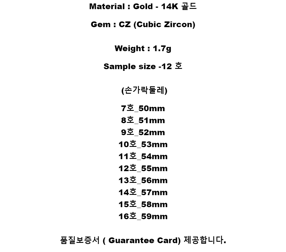 Material : Gold - 14K 골드Gem : CZ (Cubic Zircon)Weight : 1.7gSample size -12 호(손가락둘레)7호_50mm8호_51mm9호_52mm10호_53mm11호_54mm12호_55mm13호_56mm14호_57mm15호_58mm16호_59mm품질보증서 ( Guarantee Card) 제공합니다.