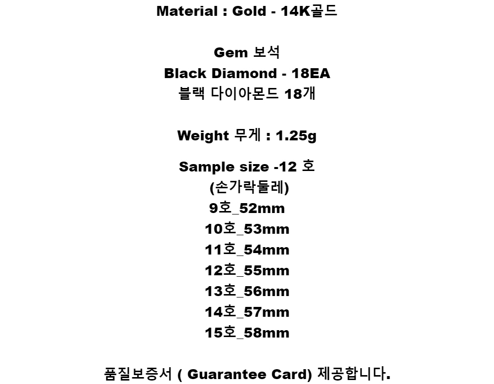 Material : Gold - 14K골드Gem 보석Black Diamond - 18EA블랙 다이아몬드 18개Weight 무게 : 1.25gSample size -12 호(손가락둘레)9호_52mm10호_53mm11호_54mm12호_55mm13호_56mm14호_57mm15호_58mm품질보증서 ( Guarantee Card) 제공합니다.
